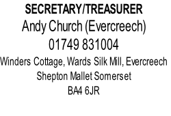 SECRETARY/TREASURER
Andy Church (Evercreech)
01749 831004
Winders Cottage, Wards Silk Mill, Evercreech
Shepton Mallet Somerset
BA4 6JR
